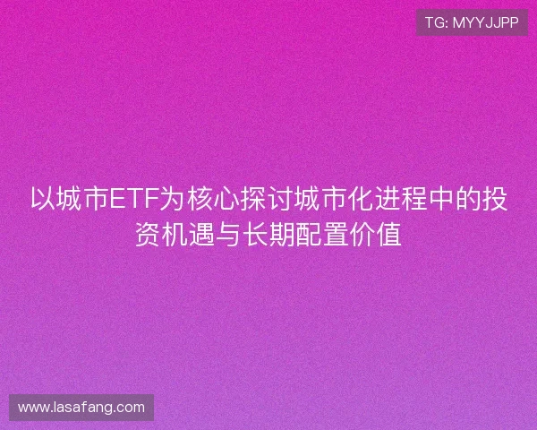 以城市ETF为核心探讨城市化进程中的投资机遇与长期配置价值